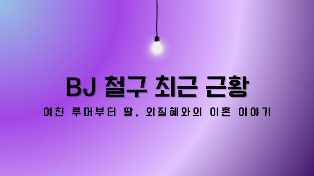 BJ 철구 최근 근황 – 여친 루머부터 딸, 외질혜와의 이혼 이야기