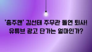 '충주맨' 김선태 주무관 돌연 퇴사! 유튜브 광고 단가는 얼마인가?